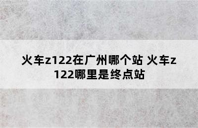 火车z122在广州哪个站 火车z122哪里是终点站